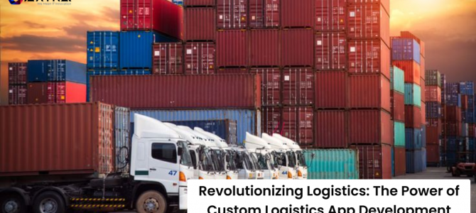 Revolutionizing Logistics: The Power of Custom Logistics App Development